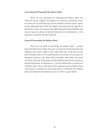 58
Conventions Of Preparing The Balance Sheet:
	 There are two conventions of preparing the balance sheet, the
american and the english. According to the american convention, assets
are shown on the left hand side and the liabilities and the owners’ equity
on the right hand side. Under the english convention just the opposite is
followed i.e. Assets are shown on the right hand side and the liabilities and
owners’ equity are shown on the left hand side. In the illustration `a’, the
american convention has been followed.
Forms Of Presenting The Balance Sheet:
	 There are two forms of presenting the balance sheet – account
form and report form. When the assets are listed on the left hand side and
liabilities and owners’ equity on the right hand side, we get the account
form of balance sheet. It is so called because it is similar to an account. An
alternative practice is the report form of balance sheet where the assets
are listed at the top of the page and the liabilities and owners’ equity are
listed beneath them. In illustration `a’ we have followed the account form
of balance sheet. Now-a-days joint stock companies present balance sheet
in the form of a statement in the annual reports. To illustrate, the balance
sheet of ali akbar ltd. Pondicherry as on 31-3-2012 is given below:
 