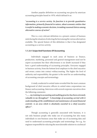 6
	 Another popular definition on accounting was given by american
accounting principles board in 1970, which defined it as:
“accounting is a service society. Its function is to provide quantitative
information, primarily financial in nature, about economic entities that
is useful in making economic decision, in making reasoned choices among
alternative courses of action”.
	 This is a very relevant definition in a present context of business
units facing the situation of selecting the best among the various alternatives
available. The special feature of this definition is that it has designated
accounting as a service activity.
1.1.3.4 Scope And Functions Of Accounting
	 Individuals engaged in such areas of business as finance,
production, marketing, personnel and general management need not be
expert accountants but their effectiveness is no doubt increased if they
have a good understanding of accounting principles. Everyone engaged
in business activity, from the bottom level employee to the chief executive
and owner, comes into contact withaccounting. The higher the level of
authority and responsibility, the greater is the need for an understanding
of accounting concepts and terminology.
	 A study conducted in united states revealed that the most common
background of chief executive officers in united states corporations was
finance and accounting. Interviews with several corporate executives drew
the following comments:
“…… my training in accounting and auditing practice has been extremely
valuable to me throughout”. “a knowledge of accounting carried with it
understanding of the establishment and maintenance of sound financial
controls- is an area which is absolutely essential to a chief executive
officer”.
	 Though accounting is generally associated with business, it is
not only business people who make use of accounting but also many
individuals in non-business areas that make use of accounting data and
need to understand accounting principles and terminology. For e.g. An
engineer responsible for selecting the most desirable solution to a technical
 