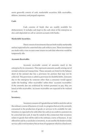 63
assets generally consist of cash, marketable securities, bills receivables,
debtors, inventory and prepaid expenses.
Cash:
		Cash consists of funds that are readily available for
disbursement. It includes cash kept in the cash chest of the enterprise as
also cash deposited on call or current accounts with banks.
Marketable Securities:
		 These consist of investments that are both readily marketable
and are expected to be converted into cash within a year. These investments
are made with a view to earn some return on cash that otherwise would be
temporarily idle.
Accounts Receivable:
		 Accounts receivable consist of amounts owed to the
enterprise by its consumers. This represents amounts usually arising out of
normal commercial transactions. These amounts are listed in the balance
sheet at the amount due less a provision for portion that may not be
collected. This provision is called as provision for doubtful debts. Amounts
due to the enterprise by someone other than a consumer would appear
under the heading `other receivables’ rather than `accounts receivables’.
If the amounts due are evidenced by written promises to pay, they are
listed as bills receivables. Accounts receivables are expected to be realised
in cash.
Inventory:
		Inventory consists of i) goods that are held in stock for sale in
the ordinary course of business, ii) work-in-progress that are to be currently
consumed in the production of goods or services to be available for sale.
Inventory is expected to be sold either for cash or on credit to customers to
be converted into cash. It may be noted in this connection that inventory
relates to goods that will be sold in the ordinary course of business. A van
offered for sale by a van dealer is inventory. A van used by the dealer to make
service calls is not inventory but an item of equipment which is a fixed asset.
 