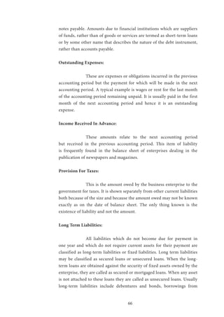 66
notes payable. Amounts due to financial institutions which are suppliers
of funds, rather than of goods or services are termed as short-term loans
or by some other name that describes the nature of the debt instrument,
rather than accounts payable.
Outstanding Expenses:
		 These are expenses or obligations incurred in the previous
accounting period but the payment for which will be made in the next
accounting period. A typical example is wages or rent for the last month
of the accounting period remaining unpaid. It is usually paid in the first
month of the next accounting period and hence it is an outstanding
expense.
Income Received In Advance:
		 These amounts relate to the next accounting period
but received in the previous accounting period. This item of liability
is frequently found in the balance sheet of enterprises dealing in the
publication of newspapers and magazines.
Provision For Taxes:
		This is the amount owed by the business enterprise to the
government for taxes. It is shown separately from other current liabilities
both because of the size and because the amount owed may not be known
exactly as on the date of balance sheet. The only thing known is the
existence of liability and not the amount.
Long Term Liabilities:
		 All liabilities which do not become due for payment in
one year and which do not require current assets for their payment are
classified as long-term liabilities or fixed liabilities. Long term liabilities
may be classified as secured loans or unsecured loans. When the long-
term loans are obtained against the security of fixed assets owned by the
enterprise, they are called as secured or mortgaged loans. When any asset
is not attached to these loans they are called as unsecured loans. Usually
long-term liabilities include debentures and bonds, borrowings from
 