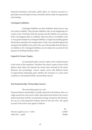 67
financial institutions and banks, public debts, etc. Interest accrued on a
particular secured long term loan, should be shown under the appropriate
sub-heading.
Contingent Liabilities:
		 Contingent liabilities are those liabilities which may or may
not result in liability. They become liabilities only on the happening of a
certain event. Until then both the amount and the liability are uncertain.
If the event happens there is a liability; otherwise there is no liability at all.
A very good example for contingent liability is a legal suit pending against
the business enterprise for compensation. If the case is decided against the
enterprise the liability arises and in the case of favourable decision there is
no liability at all. Contingent liabilities are not taken into account for the
purpose of totaling of balance sheet.
Capital Or Owners’ Equity:
		 As mentioned earlier, owners’ equity is the residual interest
in the assets of the enterprise. Therefore the owners’ equity section of the
balance sheet shows the amount the owners have invested in the entity.
However, the terminology `owners’ equity, varies with different forms
of organisations depending upon whether the enterprise is a joint stock
company or sole proprietorship / partnership concern.
Sole Proprietorship / Partnership Concern:
		The ownership equity in a sole
Proprietorship or partnership is usually reported in the balance sheet as a
single amount for each owner rather than distinction between the owners
initial investment and the accumulated earnings retained in the business.
For e.g. In a sole-proprietor’s balance sheet for the year 2011, the capital
account of the owner may appear as follows:
									 Rs.
Owner’s capital as on 1-1-2011 					 2,50,00	
Add: 2011 – profit	 						 30,000
								
 