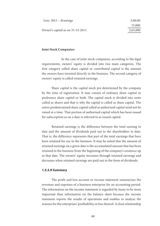 68
Less: 2011 – drawings 						 2,80,00
									 15,000
Owner’s capital as on 31-12-2011					 2,65,000	
				
Joint Stock Companies:
		 In the case of joint stock companies, according to the legal
requirements, owners’ equity is divided into two main categories. The
first category called share capital or contributed capital is the amount
the owners have invested directly in the business. The second category of
owners’ equity is called retained earnings.
	 Share capital is the capital stock pre-determined by the company
by the time of registration. It may consist of ordinary share capital or
preference share capital or both. The capital stock is divided into units
called as shares and that is why the capital is called as share capital. The
entire predetermined share capital called as authorised capital need not be
raised at a time. That portion of authorised capital which has been issued
for subscription as on a date is referred to as issued capital.
	 Retained earnings is the difference between the total earning to
date and the amount of dividends paid out to the shareholders to date.
That is, the difference represents that part of the total earnings that have
been retained for use in the business. It may be noted that the amount of
retained earnings on a given date is the accumulated amount that has been
retained in the business from the beginning of the company’s existence up
to that date. The owners’ equity increases through retained earnings and
decreases when retained earnings are paid out in the form of dividends.
1.3.3.9 Summary
	 The profit and loss account or income statement summarizes the
revenues and expenses of a business enterprise for an accounting period.
The information on the income statement is regarded by many to be more
important than information on the balance sheet because the income
statement reports the results of operations and enables to analyze the
reasons for the enterprises’ profitability or loss thereof. A close relationship
 
