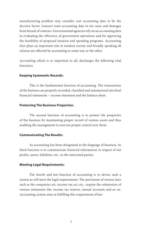 7
manufacturing problem may consider cost accounting data to be the
decisive factor. Lawyers want accounting data in tax cases and damages
from breach of contract. Governmental agencies rely on an accounting data
in evaluating the efficiency of government operations and for approving
the feasibility of proposed taxation and spending programs. Accounting
thus plays an important role in modern society and broadly speaking all
citizens are affected by accounting in some way or the other.
Accounting which is so important to all, discharges the following vital
functions:
Keeping Systematic Records:
	 This is the fundamental function of accounting. The transactions
of the business are properly recorded, classified and summarized into final
financial statements – income statement and the balance sheet.
Protecting The Business Properties:
	 The second function of accounting is to protect the properties
of the business by maintaining proper record of various assets and thus
enabling the management to exercise proper control over them.
Communicating The Results:
	 As accounting has been designated as the language of business, its
third function is to communicate financial information in respect of net
profits, assets, liabilities, etc., to the interested parties.
Meeting Legal Requirements:
	 The fourth and last function of accounting is to devise such a
system as will meet the legal requirements. The provisions of various laws
such as the companies act, income tax act, etc., require the submission of
various statements like income tax returns, annual accounts and so on.
Accounting system aims at fulfilling this requirement of law.
		
 