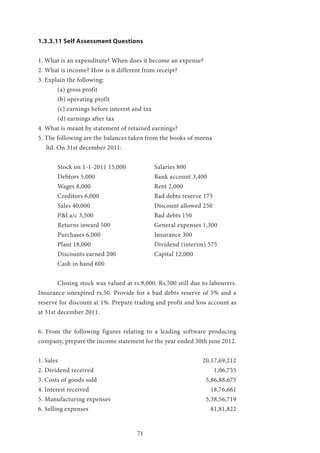 71
1.3.3.11 Self Assessment Questions
1. What is an expenditure? When does it become an expense?
2. What is income? How is it different from receipt?
3. Explain the following:
	 (a) gross profit
	 (b) operating profit
	 (c) earnings before interest and tax
	 (d) earnings after tax
4. What is meant by statement of retained earnings?
5. The following are the balances taken from the books of meena 		
ltd. On 31st december 2011:
	 Stock on 1-1-2011 15,000		 Salaries 800
	Debtors 5,000				Bank account 3,400
	Wages 8,000				Rent 2,000
	 Creditors 6,000			 Bad debts reserve 175
	Sales 40,000				Discount allowed 250
	 P&l a/c 3,500				 Bad debts 150
	 Returns inward 500			 General expenses 1,300
	Purchases 6,000			Insurance 300
	Plant 18,000				Dividend (interim) 575
	 Discounts earned 200		 Capital 12,000
	 Cash in hand 600
	 Closing stock was valued at rs.9,000. Rs.500 still due to labourers.
Insurance unexpired rs.50. Provide for a bad debts reserve of 5% and a
reserve for discount at 1%. Prepare trading and profit and loss account as
at 31st december 2011.
6. From the following figures relating to a leading software producing
company, prepare the income statement for the year ended 30th june 2012.
1. Sales				 20,17,69,212
2. Dividend received					 1,06,755
3. Costs of goods sold					 5,86,88,675
4. Interest received						 18,76,661
5. Manufacturing expenses					 5,38,56,719
6. Selling expenses						 81,81,822
 