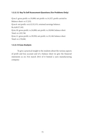 75
1.3.3.12 Key To Self Assessment Questions (For Problems Only)
Q.no.5: gross profit: rs.19,000; net profit: rs.14,327; profit carried to
Balance sheet: rs.17,252.
Q.no.6: net profit: rs.6,12,52,151; retained earnings balance:
Rs.4,69,57,182.
Q.no.10: gross profit: rs.24,000; net profit: rs.10,048; balance sheet
Total: rs.1,95,748.
Q.no.11: gross profit: rs.39,950; net profit: rs.19,140; balance sheet
Total: rs.1,70,840.
1.3.3.13 Case Analysis
	 To give a practical insight to the students about the various aspects
of profit and loss account and of a balance sheet we give the financial
statements as on 31st march 2012 of tt limited a yarn manufacturing
company:
 