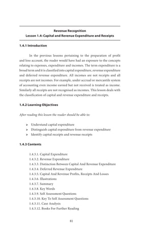 81
Revenue Recognition
Lesson 1.4: Capital and Revenue Expenditure and Receipts
1.4.1 Introduction
	 In the previous lessons pertaining to the preparation of profit
and loss account, the reader would have had an exposure to the concepts
relating to expenses, expenditure and incomes. The term expenditure is a
broad term and it is classified into capital expenditure, revenue expenditure
and deferred revenue expenditure. All incomes are not receipts and all
receipts are not incomes. For example, under accrual or mercantile system
of accounting even income earned but not received is treated as income.
Similarly all receipts are not recognised as incomes. This lesson deals with
the classification of capital and revenue expenditure and receipts.
1.4.2 Learning Objectives
After reading this lesson the reader should be able to:
ՖՖ Understand capital expenditure
ՖՖ Distinguish capital expenditure from revenue expenditure
ՖՖ Identify capital receipts and revenue receipts
1.4.3 Contents
	 1.4.3.1. Capital Expenditure
	 1.4.3.2. Revenue Expenditure
	 1.4.3.3. Distinction Between Capital And Revenue Expenditure
	 1.4.3.4. Deferred Revenue Expenditure
	 1.4.3.5. Capital And Revenue Profits, Receipts And Losses
	 1.4.3.6. Illustrations
	 1.4.3.7. Summary
	 1.4.3.8. Key Words
	 1.4.3.9. Self Assessment Questions
	 1.4.3.10. Key To Self Assessment Questions
	 1.4.3.11. Case Analysis
	 1.4.3.12. Books For Further Reading
 