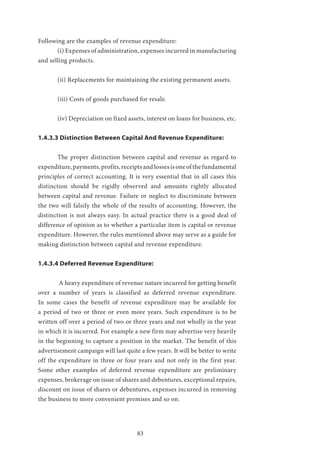 83
Following are the examples of revenue expenditure:
	 (i) Expenses of administration, expenses incurred in manufacturing
and selling products.
	 (ii) Replacements for maintaining the existing permanent assets.
	 (iii) Costs of goods purchased for resale.
	 (iv) Depreciation on fixed assets, interest on loans for business, etc.
1.4.3.3 Distinction Between Capital And Revenue Expenditure:
	 The proper distinction between capital and revenue as regard to
expenditure, payments, profits, receipts and losses is one of the fundamental
principles of correct accounting. It is very essential that in all cases this
distinction should be rigidly observed and amounts rightly allocated
between capital and revenue. Failure or neglect to discriminate between
the two will falsify the whole of the results of accounting. However, the
distinction is not always easy. In actual practice there is a good deal of
difference of opinion as to whether a particular item is capital or revenue
expenditure. However, the rules mentioned above may serve as a guide for
making distinction between capital and revenue expenditure.
1.4.3.4 Deferred Revenue Expenditure:
	 A heavy expenditure of revenue nature incurred for getting benefit
over a number of years is classified as deferred revenue expenditure.
In some cases the benefit of revenue expenditure may be available for
a period of two or three or even more years. Such expenditure is to be
written off over a period of two or three years and not wholly in the year
in which it is incurred. For example a new firm may advertise very heavily
in the beginning to capture a position in the market. The benefit of this
advertisement campaign will last quite a few years. It will be better to write
off the expenditure in three or four years and not only in the first year.
Some other examples of deferred revenue expenditure are preliminary
expenses, brokerage on issue of shares and debentures, exceptional repairs,
discount on issue of shares or debentures, expenses incurred in removing
the business to more convenient premises and so on.
 