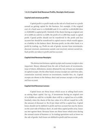 84
1.4.3.5 Capital And Revenue Profits, Receipts And Losses:
Capital and revenue profits:
	 Capital profit is a profit made on the sale of a fixed asset or a profit
earned on getting capital for the business. For example, if the original
cost of a fixed asset is rs.50,00,000 and if it is sold for rs.60,00,000 then
rs.10,00,000 is capital profit. Similarly if the shares having an original cost
of rs.4,000 are sold for rs.5,000, the profit of rs.1,000 thus made is capital
profit. Capital profits should not be transferred to the profit and loss
account but should be transferred to capital reserve which would appear
as a liability in the balance sheet. Revenue profit, on the other hand, is a
profit by trading, e.g. Profit on sale of goods, income from investments,
discount received, commission earned, rent received, interest earned etc.
Such profits are taken to profit and loss account.
Capital And Revenue Receipts:
	 The distinction between capital receipts and revenue receipts is also
important. Money obtained from the sale of fixed assets of investments,
issue of shares, debentures, money obtained by way of loans are examples
of capital receipts. On the other hand, revenue receipts are cash from sales,
commission received, interest on investments, transfer fees, etc. Capital
receipts are shown in the balance sheet and revenue receipts in the profit
and loss account.
Capital And Revenue Losses:
	 Capital losses are those losses which occur at selling fixed assets
or raising share capital. For e.g., if investments having an original cost
of rs.20,000 are sold for rs.16,000, there will be a capital loss of rs.4,000.
Similarly when the shares of the face value of rs.100 are issued for rs.90,
the amount of discount i.e. Rs.10 per share will be a capital loss. Capital
losses should not be debited to profit and loss account but may be shown
on the asset side of balance sheet. As and when capital profits arise, losses
are met against them. Revenue losses are those losses which arise during
the normal course of business i.e. In trading operations such as losses on
the sale of goods. Such losses are debited to profit and loss account.
 