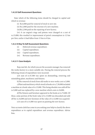 87
1.4.3.9 Self Assessment Questions
State which of the following items should be charged to capital and
which to revenue:
	 (i) Rs.6,000 paid for removal of stock to new site.
	 (ii) Rs.2,000 paid for the erection of a new machine.
	 (iii)Rs.2,500 paid on the repairing of new factory.
	 (iv) A car engine’s rings and pistons were changed at a cost of
rs.15,000; this resulted in improvement of petrol consumption to 12 km
per litre; earlier it had fallen from 15 km to 8 km.
1.4.3.10 Key To Self Assessment Questions
	 (i) 	 Deferred revenue expenditure.
	 (ii) 	 Capital expenditure.
	 (iii) 	 Capital expenditure.
	 (iv) 	 Revenue expenditure.
1.4.3.11 Case Analysis
	 Raja ram ltd., for which you are the accounts manager, has removed
the works factory to a more suitable site. During the removal process the
following stream of expenditure were incurred:
	 a)A sum of rs.47,500 was spent on dismantling, removing and
reinstalling plant, machinery and fixtures.
	 b)The removal of stock from old works to new works cost rs.5,000.
	 c)Plant and machinery which stood in books at rs.7,50,000 included
a machine at a book value of rs.15,000. This being obsolete was sold off for
rs.5,000 and was replaced by a new machine which costs rs.24,000.
	 d)The fixtures and furniture appeared in the books at rs.75,000. Of
these, some portion of the book value of rs.15,000 was discarded and sold
off for rs.16,000 and new furniture of the value of rs.12,000 was acquired.
	 e)A sum of rs.11,000 was spent on painting the new factory.
Your accounts clerk has come to you seeking your help to classify the above
expenditure as to capital expenditure and revenue expenditure. Advise
him.
 