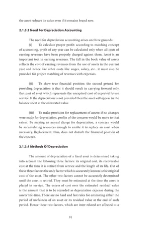 91
the asset reduces its value even if it remains brand new.
2.1.3.3 Need For Depreciation Accounting
	 The need for depreciation accounting arises on three grounds:
	 (i)	 To calculate proper profit: according to matching concept
of accounting, profit of any year can be calculated only when all costs of
earning revenues have been properly charged against them. Asset is an
important tool in earning revenues. The fall in the book value of assets
reflects the cost of earning revenues from the use of assets in the current
year and hence like other costs like wages, salary, etc., it must also be
provided for proper matching of revenues with expenses.
	 (ii)	 To show true financial position: the second ground for
providing depreciation is that it should result in carrying forward only
that part of asset which represents the unexpired cost of expected future
service. If the depreciation is not provided then the asset will appear in the
balance sheet at the overstated value.
	 (iii)	 To make provision for replacement of assets: if no changes
were made for depreciation, profits of the concern would be more to that
extent. By making an annual charge for depreciation, a concern would
be accumulating resources enough to enable it to replace an asset when
necessary. Replacement, thus, does not disturb the financial position of
the concern.
2.1.3.4 Methods Of Depreciation
	 The amount of depreciation of a fixed asset is determined taking
into account the following three factors: its original cost, its recoverable
cost at the time it is retired from service and the length of its life. Out of
these three factors the only factor which is accurately known is the original
cost of the asset. The other two factors cannot be accurately determined
until the asset is retired. They must be estimated at the time the asset is
placed in service. The excess of cost over the estimated residual value
is the amount that is to be recorded as depreciation expense during the
assets’ life-time. There are no hard and fast rules for estimating either the
period of usefulness of an asset or its residual value at the end of such
period. Hence these two factors, which are inter-related are affected to a
 