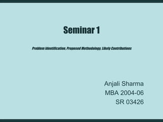 Seminar 1 Problem Identification, Proposed Methodology, Likely Contributions Anjali Sharma MBA 2004-06 SR 03426 