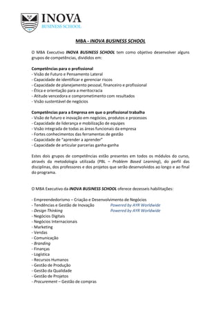 MBA - INOVA BUSINESS SCHOOL
O MBA Executivo INOVA BUSINESS SCHOOL tem como objetivo desenvolver alguns
grupos de competências, divididos em:
Competências para o profissional
- Visão de Futuro e Pensamento Lateral
- Capacidade de identificar e gerenciar riscos
- Capacidade de planejamento pessoal, financeiro e profissional
- Ética e orientação para a meritocracia
- Atitude vencedora e comprometimento com resultados
- Visão sustentável de negócios
Competências para a Empresa em que o profissional trabalha
- Visão de futuro e inovação em negócios, produtos e processos
- Capacidade de liderança e mobilização de equipes
- Visão integrada de todas as áreas funcionais da empresa
- Fortes conhecimentos das ferramentas de gestão
- Capacidade de “aprender a aprender”
- Capacidade de articular parcerias ganha-ganha
Estes dois grupos de competências estão presentes em todos os módulos do curso,
através da metodologia utilizada (PBL – Problem Based Learning), do perfil das
disciplinas, dos professores e dos projetos que serão desenvolvidos ao longo e ao final
do programa.
O MBA Executivo da INOVA BUSINESS SCHOOL oferece dezesseis habilitações:
- Empreendedorismo – Criação e Desenvolvimento de Negócios
- Tendências e Gestão de Inovação Powered by AYR Worldwide
- Design Thinking Powered by AYR Worldwide
- Negócios Digitais
- Negócios Internacionais
- Marketing
- Vendas
- Comunicação
- Branding
- Finanças
- Logística
- Recursos Humanos
- Gestão de Produção
- Gestão da Qualidade
- Gestão de Projetos
- Procurement – Gestão de compras
 