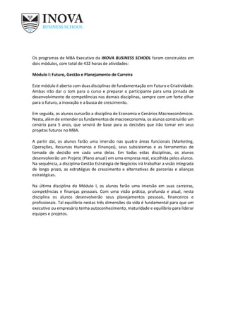 Os programas de MBA Executivo da INOVA BUSINESS SCHOOL foram construídos em
dois módulos, com total de 432 horas de atividades:
Módulo I: Futuro, Gestão e Planejamento de Carreira
Este módulo é aberto com duas disciplinas de fundamentação em Futuro e Criatividade.
Ambas irão dar o tom para o curso e preparar o participante para uma jornada de
desenvolvimento de competências nas demais disciplinas, sempre com um forte olhar
para o futuro, a inovação e a busca de crescimento.
Em seguida, os alunos cursarão a disciplina de Economia e Cenários Macroeconômicos.
Nesta, além de entender os fundamentos de macroeconomia, os alunos construirão um
cenário para 5 anos, que servirá de base para as decisões que irão tomar em seus
projetos futuros no MBA.
A partir daí, os alunos farão uma imersão nas quatro áreas funcionais (Marketing,
Operações, Recursos Humanos e Finanças), seus subsistemas e as ferramentas de
tomada de decisão em cada uma delas. Em todas estas disciplinas, os alunos
desenvolverão um Projeto (Plano anual) em uma empresa real, escolhida pelos alunos.
Na sequência, a disciplina Gestão Estratégia de Negócios irá trabalhar a visão integrada
de longo prazo, as estratégias de crescimento e alternativas de parcerias e alianças
estratégicas.
Na última disciplina do Módulo I, os alunos farão uma imersão em suas carreiras,
competências e finanças pessoais. Com uma visão prática, profunda e atual, nesta
disciplina os alunos desenvolverão seus planejamentos pessoais, financeiros e
profissionais. Tal equilíbrio nestas três dimensões da vida é fundamental para que um
executivo ou empresário tenha autoconhecimento, maturidade e equilíbrio para liderar
equipes e projetos.
 