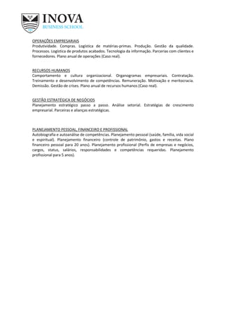 OPERAÇÕES EMPRESARIAIS
Produtividade. Compras. Logística de matérias-primas. Produção. Gestão da qualidade.
Processos. Logística de produtos acabados. Tecnologia da informação. Parcerias com clientes e
fornecedores. Plano anual de operações (Caso real).
RECURSOS HUMANOS
Comportamento e cultura organizacional. Organogramas empresariais. Contratação.
Treinamento e desenvolvimento de competências. Remuneração. Motivação e meritocracia.
Demissão. Gestão de crises. Plano anual de recursos humanos (Caso real).
GESTÃO ESTRATÉGICA DE NEGÓCIOS
Planejamento estratégico passo a passo. Análise setorial. Estratégias de crescimento
empresarial. Parceiras e alianças estratégicas.
PLANEJAMENTO PESSOAL, FINANCEIRO E PROFISSIONAL
Autobiografia e autoanálise de competências. Planejamento pessoal (saúde, família, vida social
e espiritual). Planejamento financeiro (controle de patrimônio, gastos e receitas. Plano
financeiro pessoal para 20 anos). Planejamento profissional (Perfis de empresas e negócios,
cargos, status, salários, responsabilidades e competências requeridas. Planejamento
profissional para 5 anos).
 
