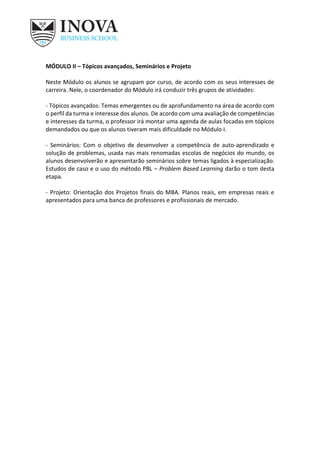 MÓDULO II – Tópicos avançados, Seminários e Projeto
Neste Módulo os alunos se agrupam por curso, de acordo com os seus interesses de
carreira. Nele, o coordenador do Módulo irá conduzir três grupos de atividades:
- Tópicos avançados: Temas emergentes ou de aprofundamento na área de acordo com
o perfil da turma e interesse dos alunos. De acordo com uma avaliação de competências
e interesses da turma, o professor irá montar uma agenda de aulas focadas em tópicos
demandados ou que os alunos tiveram mais dificuldade no Módulo I.
- Seminários: Com o objetivo de desenvolver a competência de auto-aprendizado e
solução de problemas, usada nas mais renomadas escolas de negócios do mundo, os
alunos desenvolverão e apresentarão seminários sobre temas ligados à especialização.
Estudos de caso e o uso do método PBL – Problem Based Learning darão o tom desta
etapa.
- Projeto: Orientação dos Projetos finais do MBA. Planos reais, em empresas reais e
apresentados para uma banca de professores e profissionais de mercado.
 