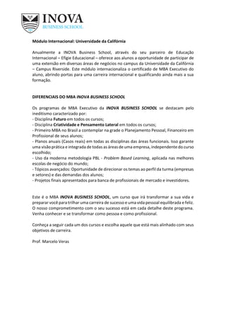 Módulo Internacional: Universidade da Califórnia
Anualmente a INOVA Business School, através do seu parceiro de Educação
Internacional – Efígie Educacional – oferece aos alunos a oportunidade de participar de
uma extensão em diversas áreas de negócios no campus da Universidade da Califórnia
– Campus Riverside. Este módulo internacionaliza o certificado de MBA Executivo do
aluno, abrindo portas para uma carreira internacional e qualificando ainda mais a sua
formação.
DIFERENCIAIS DO MBA INOVA BUSINESS SCHOOL
Os programas de MBA Executivo da INOVA BUSINESS SCHOOL se destacam pelo
ineditismo caracterizado por:
- Disciplina Futuro em todos os cursos;
- Disciplina Criatividade e Pensamento Lateral em todos os cursos;
- Primeiro MBA no Brasil a contemplar na grade o Planejamento Pessoal, Financeiro em
Profissional de seus alunos;
- Planos anuais (Casos reais) em todas as disciplinas das áreas funcionais. Isso garante
uma visão prática e integrada de todas as áreas de uma empresa, independente do curso
escolhido;
- Uso da moderna metodologia PBL - Problem Based Learning, aplicada nas melhores
escolas de negócio do mundo;
- Tópicos avançados: Oportunidade de direcionar os temas ao perfil da turma (empresas
e setores) e das demandas dos alunos;
- Projetos finais apresentados para banca de profissionais de mercado e investidores.
Este é o MBA INOVA BUSINESS SCHOOL, um curso que irá transformar a sua vida e
preparar você para trilhar uma carreira de sucesso e uma vida pessoal equilibrada e feliz.
O nosso comprometimento com o seu sucesso está em cada detalhe deste programa.
Venha conhecer e se transformar como pessoa e como profissional.
Conheça a seguir cada um dos cursos e escolha aquele que está mais alinhado com seus
objetivos de carreira.
Prof. Marcelo Veras
 