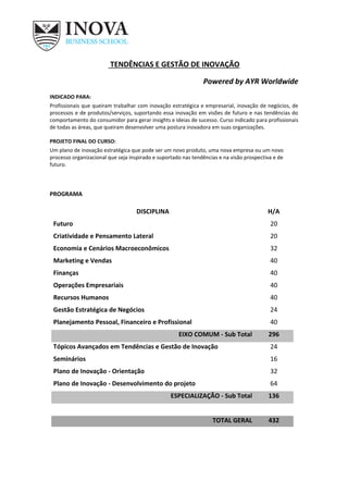 TENDÊNCIAS E GESTÃO DE INOVAÇÃO
Powered by AYR Worldwide
INDICADO PARA:
Profissionais que queiram trabalhar com inovação estratégica e empresarial, inovação de negócios, de
processos e de produtos/serviços, suportando essa inovação em visões de futuro e nas tendências do
comportamento do consumidor para gerar insights e ideias de sucesso. Curso indicado para profissionais
de todas as áreas, que queiram desenvolver uma postura inovadora em suas organizações.
PROJETO FINAL DO CURSO:
Um plano de inovação estratégica que pode ser um novo produto, uma nova empresa ou um novo
processo organizacional que seja inspirado e suportado nas tendências e na visão prospectiva e de
futuro.
PROGRAMA
DISCIPLINA H/A
Futuro 20
Criatividade e Pensamento Lateral 20
Economia e Cenários Macroeconômicos 32
Marketing e Vendas 40
Finanças 40
Operações Empresariais 40
Recursos Humanos 40
Gestão Estratégica de Negócios 24
Planejamento Pessoal, Financeiro e Profissional 40
EIXO COMUM - Sub Total 296
Tópicos Avançados em Tendências e Gestão de Inovação 24
Seminários 16
Plano de Inovação - Orientação 32
Plano de Inovação - Desenvolvimento do projeto 64
ESPECIALIZAÇÃO - Sub Total 136
TOTAL GERAL 432
 