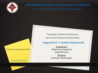 UNIVERSIDAD CATÓLICA SANTA MARÍA LA ANTIGUA
                                  VICE RECTORÍA DE INVESTIGACIÓN Y POSTGRADO




                                             Tecnologías y Sistemas de Información
                                            para Toma de Decisiones Administrativas

                                         Asignación N 2: Análisis Empresarial
                                                        Estudiantes:
Panamá, 1 de Septiembre de 2012                    Katherine Arosemena
                                                      Jorge Martínez
                                                         Profesor:
                                                  Justiniano Montenegro
     www.usmatica.com
 