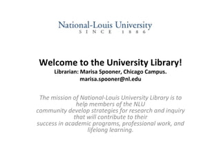 Welcome to the University Library! Librarian: Marisa Spooner, Chicago Campus. [email_address] The mission of National-Louis University Library is to help members of the NLU community develop strategies for research and inquiry that will contribute to their success in academic programs, professional work, and lifelong learning. 