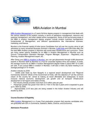 MBA Aviation in Mumbai
MBA Aviation Management is a 2 years full-time degree program in management that deals with
the various aspects of the aviation industry in terms of operations management, resource and
expense management, and other related airline management. Some of the top focusing areas in
the MBA in aviation management degree program include aviation business management,
fundamentals of Management, and different specializations like international business,
marketing, and finance.
Mumbai is the financial capital of India hence Candidates from all over the country strive to get
admission to many renowned Business Schools in Mumbai. ILAM India and ICRI India offer one
the best MBA Aviation program in Mumbai with world-class infrastructure and curriculum. There
are many career options available for an MBA in Aviation Management in Mumbai such as
Ground Transportation Operation Manager, Program Manager, Supervisor - Regulatory and
Planning, Aviation Management expert, etc.
After Doing your MBA in Aviation in Mumbai, you can get placements through ILAM placement
experts in Mumbai itself as Mumbai is a hub for corporate logistics firms and aviation. In India,
the average income for an MBA in Aviation Management degree holder is about INR 10-12 lakh
per year. If you pursue MBA in aviation in Mumbai, it will add a metro city factor leading to an
average package of 15-18 lakh.
Aviation industry by 2030
* UDAN (Ude Desh ka Aam Naagrik) is a regional airport development and "Regional
Connectivity Scheme" (RCS) of the Government of India, with the objective of "Let the common
citizen of the country fly", aimed at making air travel affordable and widespread, to boost
inclusive national economic development, job growth and air transport infrastructure
development of all regions and states of India.
* The industry directly provides more than 23.5 million jobs per year.
* Passenger growth has grown from 40m to 110m in the last 5 years and is expected to grow
up to 180m by 2030.
* Approximately 2.5-5 lacs jobs are being created in the Indian Aviation Industry and will
double by 2030.
Course Duration & Eligibility
MBA Aviation Management is a 2-year Post graduation program that requires candidates who
are graduates with 50% in Commerce, Statistics, Maths, Science, and Economics.
Admission Procedure
 