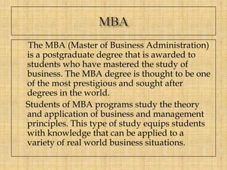 The MBA (Master of Business Administration)
is a postgraduate degree that is awarded to
students who have mastered the study of
business. The MBA degree is thought to be one
of the most prestigious and sought after
degrees in the world.
Students of MBA programs study the theory
and application of business and management
principles. This type of study equips students
with knowledge that can be applied to a
variety of real world business situations.