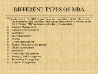 When it comes to the MBA degree, there are many different disciplines that
can be pursued and combined. The options shown below are some of the
most common MBA concentrations/degrees: Accounting
Business Management
E-Business/E-Commerce
Economics
Entrepreneurship
Finance
Global Management
Human Resources Management
Information Systems
Marketing
Operations Management
Strategic/Risk Management
Technology Management
Aviation Management