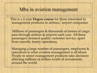 This is a 2-year Degree course for those interested in
management positions in airlines/ airport companies.
Millions of passengers & thousands of tonnes of cargo
pass through airlines & airports each year. All these
passengers demand quality customer service, apart
from smooth, timely operations.
Managing a large number of passengers, employees &
operations is what aviation management is all about.
People in senior management positions take decisions
affecting millions of dollars worth of investments
around the world.