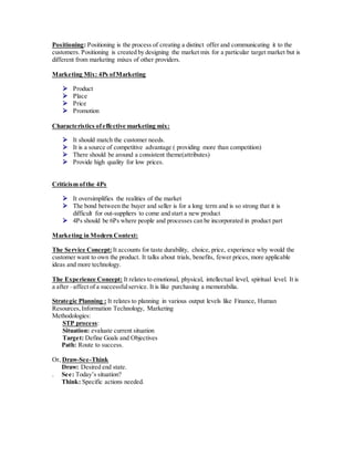 Positioning: Positioning is the process of creating a distinct offer and communicating it to the
customers. Positioning is created by designing the market mix for a particular target market but is
different from marketing mixes of other providers.
Marketing Mix: 4Ps ofMarketing
 Product
 Place
 Price
 Promotion
Characteristics ofeffective marketing mix:
 It should match the customer needs.
 It is a source of competitive advantage ( providing more than competition)
 There should be around a consistent theme(attributes)
 Provide high quality for low prices.
Criticism ofthe 4Ps
 It oversimplifies the realities of the market
 The bond between the buyer and seller is for a long term and is so strong that it is
difficult for out-suppliers to come and start a new product
 4Ps should be 6Ps where people and processes can be incorporated in product part
Marketing in Modern Context:
The Service Concept: It accounts for taste durability, choice, price, experience why would the
customer want to own the product. It talks about trials, benefits, fewer prices, more applicable
ideas and more technology.
The Experience Concept: It relates to emotional, physical, intellectual level, spiritual level. It is
a after –affect of a successfulservice. It is like purchasing a memorabilia.
Strategic Planning : It relates to planning in various output levels like Finance, Human
Resources,Information Technology, Marketing
Methodologies:
STP process:
Situation: evaluate current situation
Target: Define Goals and Objectives
Path: Route to success.
Or, Draw-See-Think
Draw: Desired end state.
. See: Today’s situation?
Think: Specific actions needed.
 