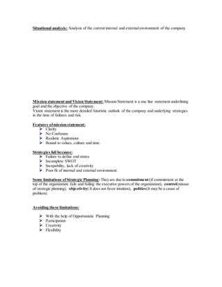 Situational analysis: Analysis of the current internal and externalenvironment of the company
Mission statement and Vision Statement: Mission Statement is a one line statement underlining
goal and the objective of the company.
Vision statement is the more detailed futuristic outlook of the company and underlying strategies
in the time of failures and risk.
Features ofmission statement:
 Clarity
 No Confusion
 Realistic Aspirations
 Bound to values, culture and time.
Strategies fail because:
 Failure to define end states
 Incomplete SWOT
 Incapability, lack of creativity
 Poor fit of internal and external environment.
Some limitations ofStrategic Planning: They are due to commitment (if commitment at the
top of the organization fails and failing the executive powers of the organization), control(misuse
of strategic planning), objectivity( It does not favor intuition), politics(It may be a cause of
problem).
Avoiding these limitations:
 With the help of Opportunistic Planning
 Participation
 Creativity
 Flexibility
 