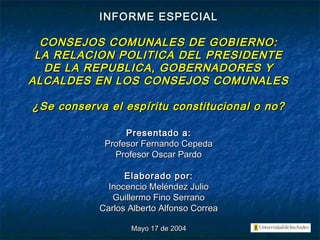 INFORME ESPECIALINFORME ESPECIAL
CONSEJOS COMUNALES DE GOBIERNO:CONSEJOS COMUNALES DE GOBIERNO:
LA RELACION POLITICA DEL PRESIDENTELA RELACION POLITICA DEL PRESIDENTE
DE LA REPUBLICA, GOBERNADORES YDE LA REPUBLICA, GOBERNADORES Y
ALCALDES EN LOS CONSEJOS COMUNALESALCALDES EN LOS CONSEJOS COMUNALES
¿Se conserva el espíritu constitucional o no?¿Se conserva el espíritu constitucional o no?
Presentado a:Presentado a:
Profesor Fernando CepedaProfesor Fernando Cepeda
Profesor Oscar PardoProfesor Oscar Pardo
Elaborado por:Elaborado por:
Inocencio Meléndez JulioInocencio Meléndez Julio
Guillermo Fino SerranoGuillermo Fino Serrano
Carlos Alberto Alfonso CorreaCarlos Alberto Alfonso Correa
Mayo 17 de 2004Mayo 17 de 2004
 