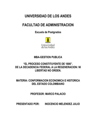 UNIVERSIDAD DE LOS ANDES
FACULTAD DE ADMINISTRACION
Escuela de Postgrados
MBA-GESTION PUBLICA
“EL PROCESO CONSTITUYENTE DE 1886”.
DE LA DECADENCIA FEDERAL A LA REGENERACION: NI
LIBERTAD NO ORDEN.
MATERIA: CONFORMACION ECONOMICA E HISTORICA
DEL ESTADO COLOMBIANO
PROFESOR: MARCO PALACIO
PRESENTADO POR: INOCENCIO MELENDEZ JULIO
 