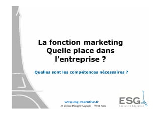 La fonction marketing
   Quelle place dans
      l’entreprise ?
Quelles sont les compétences nécessaires ?




             www.esg-executive.fr
 