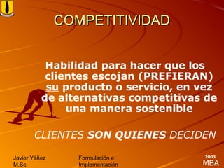 MBA
Javier Yáñez
M.Sc.
Formulación e
Implementación
2003
COMPETITIVIDADCOMPETITIVIDAD
Habilidad para hacer que los
clientes escojan (PREFIERAN)
su producto o servicio, en vez
de alternativas competitivas de
una manera sostenible
CLIENTES SON QUIENES DECIDEN
 