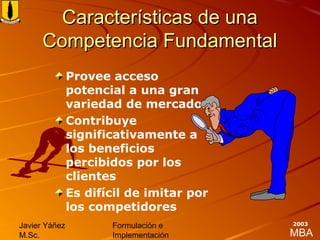 MBA
Javier Yáñez
M.Sc.
Formulación e
Implementación
2003
Características de unaCaracterísticas de una
Competencia FundamentalCompetencia Fundamental
Provee acceso
potencial a una gran
variedad de mercados
Contribuye
significativamente a
los beneficios
percibidos por los
clientes
Es difícil de imitar por
los competidores
 