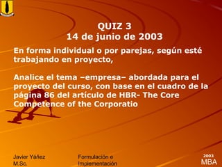 MBA
Javier Yáñez
M.Sc.
Formulación e
Implementación
2003
En forma individual o por parejas, según esté
trabajando en proyecto,
Analice el tema –empresa– abordada para el
proyecto del curso, con base en el cuadro de la
página 86 del artículo de HBR- The Core
Competence of the Corporatio
QUIZ 3
14 de junio de 2003
 