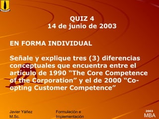 MBA
Javier Yáñez
M.Sc.
Formulación e
Implementación
2003
EN FORMA INDIVIDUAL
Señale y explique tres (3) diferencias
conceptuales que encuentra entre el
artículo de 1990 “The Core Competence
of the Corporation” y el de 2000 “Co-
opting Customer Competence”
QUIZ 4
14 de junio de 2003
 