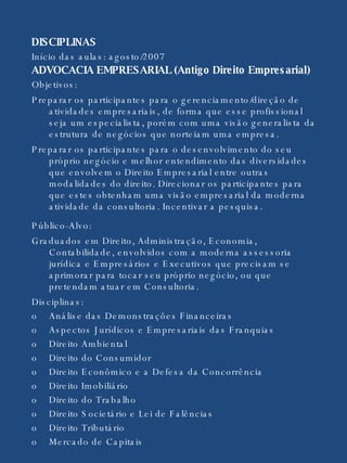 DISCIPLINAS  Início das aulas: agosto/2007 ADVOCACIA EMPRESARIAL (Antigo Direito Empresarial)  Objetivos:  Preparar os participantes para o gerenciamento/direção de atividades empresariais, de forma que esse profissional seja um especialista, porém com uma visão generalista da estrutura de negócios que norteiam uma empresa.  Preparar os participantes para o desenvolvimento do seu próprio negócio e melhor entendimento das diversidades que envolvem o Direito Empresarial entre outras modalidades do direito. Direcionar os participantes para que estes obtenham uma visão empresarial da moderna atividade da consultoria. Incentivar a pesquisa. Público-Alvo: Graduados em Direito, Administração, Economia, Contabilidade, envolvidos com a moderna assessoria jurídica e Empresários e Executivos que precisam se aprimorar para tocar seu próprio negócio, ou que pretendam atuar em Consultoria. Disciplinas: o Análise das Demonstrações Financeiras o Aspectos Jurídicos e Empresariais das Franquias  o Direito Ambiental o Direito do Consumidor  o Direito Econômico e a Defesa da Concorrência o Direito Imobiliário o Direito do Trabalho o Direito Societário e Lei de Falências o Direito Tributário o Mercado de Capitais  