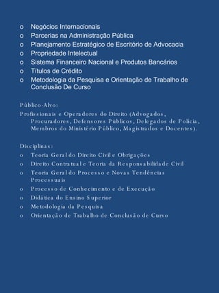 o Negócios Internacionais o Parcerias na Administração Pública  o Planejamento Estratégico de Escritório de Advocacia o Propriedade Intelectual o Sistema Financeiro Nacional e Produtos Bancários o Títulos de Crédito o Metodologia da Pesquisa e Orientação de Trabalho de Conclusão De Curso  Público-Alvo: Profissionais e Operadores do Direito (Advogados, Procuradores, Defensores Públicos, Delegados de Polícia, Membros do Ministério Público, Magistrados e Docentes). Disciplinas: o Teoria Geral do Direito Civil e Obrigações  o Direito Contratual e Teoria da Responsabilidade Civil  o Teoria Geral do Processo e Novas Tendências Processuais  o Processo de Conhecimento e de Execução o Didática do Ensino Superior  o Metodologia da Pesquisa  o Orientação de Trabalho de Conclusão de Curso  