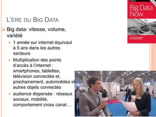 L’ÈRE DU BIG DATA
 Big data: vitesse, volume,
variété
 1 année sur internet équivaut
à 5 ans dans les autres
secteurs
 Multiplication des points
d’accès à l’internet :
smartphones, tablettes,
télévision connectée et,
prochainement, automobiles et
autres objets connectés
 audience dispersée : réseaux
sociaux, mobilité,
comportement cross canal…
 