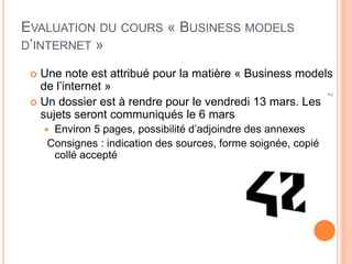 2
EVALUATION DU COURS « BUSINESS MODELS
D’INTERNET »
 Une note est attribué pour la matière « Business models
de l’internet »
 Un dossier est à rendre pour le vendredi 13 mars. Les
sujets seront communiqués le 6 mars
 Environ 5 pages, possibilité d’adjoindre des annexes
Consignes : indication des sources, forme soignée, copié
collé accepté
 