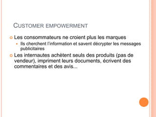 24
CUSTOMER EMPOWERMENT
 Les consommateurs ne croient plus les marques
 Ils cherchent l’information et savent décrypter les messages
publicitaires
 Les internautes achètent seuls des produits (pas de
vendeur), impriment leurs documents, écrivent des
commentaires et des avis...
 
