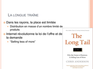 LA LONGUE TRAÎNE
 Dans les rayons, la place est limitée
 Distribution en masse d’un nombre limité de
produits
 Internet révolutionne la loi de l’offre et de
la demande
 “Selling less of more”
 