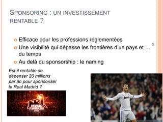 29
SPONSORING : UN INVESTISSEMENT
RENTABLE ?
 Efficace pour les professions réglementées
 Une visibilité qui dépasse les frontières d’un pays et …
du temps
 Au delà du sponsorship : le naming
Est-il rentable de
dépenser 20 millions
par an pour sponsoriser
le Real Madrid ?
 