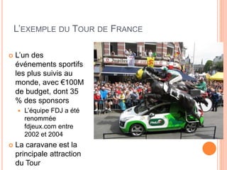 30
L’EXEMPLE DU TOUR DE FRANCE
 L’un des
événements sportifs
les plus suivis au
monde, avec €100M
de budget, dont 35
% des sponsors
 L’équipe FDJ a été
renommée
fdjeux.com entre
2002 et 2004
 La caravane est la
principale attraction
du Tour
 