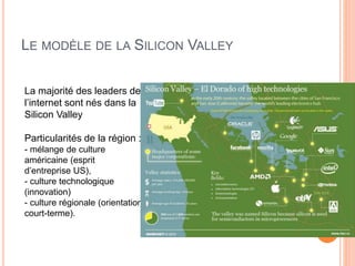 42
LE MODÈLE DE LA SILICON VALLEY
La majorité des leaders de
l’internet sont nés dans la
Silicon Valley
Particularités de la région :
- mélange de culture
américaine (esprit
d’entreprise US),
- culture technologique
(innovation)
- culture régionale (orientation
court-terme).
 