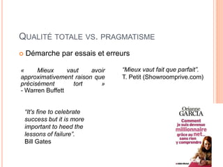 44
QUALITÉ TOTALE VS. PRAGMATISME
 Démarche par essais et erreurs
« Mieux vaut avoir
approximativement raison que
précisément tort »
- Warren Buffett
“It's fine to celebrate
success but it is more
important to heed the
lessons of failure”.
Bill Gates
“Mieux vaut fait que parfait”.
T. Petit (Showroomprive.com)
 