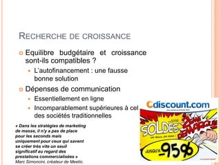 47
RECHERCHE DE CROISSANCE
 Equilibre budgétaire et croissance
sont-ils compatibles ?
 L’autofinancement : une fausse
bonne solution
 Dépenses de communication
 Essentiellement en ligne
 Incomparablement supérieures à celles
des sociétés traditionnelles
« Dans les stratégies de marketing
de masse, il n'y a pas de place
pour les seconds mais
uniquement pour ceux qui savent
se créer très vite un seuil
signiﬁcatif au regard des
prestations commercialisées »
Marc Simoncini, créateur de Meetic.
 