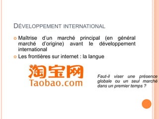 51
DÉVELOPPEMENT INTERNATIONAL
 Maîtrise d’un marché principal (en général
marché d’origine) avant le développement
international
 Les frontières sur internet : la langue
Faut-il viser une présence
globale ou un seul marché
dans un premier temps ?
 