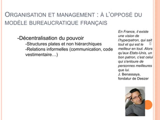 53
ORGANISATION ET MANAGEMENT : À L’OPPOSÉ DU
MODÈLE BUREAUCRATIQUE FRANÇAIS
-Décentralisation du pouvoir
-Structures plates et non hiérarchiques
-Relations informelles (communication, code
vestimentaire…)
En France, il existe
une vision de
l’hyperpatron, qui sait
tout et qui est le
meilleur en tout. Alors
qu’aux Etats-Unis, un
bon patron, c’est celui
qui s’entoure de
personnes meilleures
que lui.
J. Benassaya,
fondatur de Deezer
 