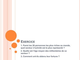 6
EXERCICE
1. Parmi les 20 personnes les plus riches au monde,
quel secteur d’activité est le plus représenté ?
2. Quelle est l’âge moyen des milliardaires de ce
secteur ?
3. Comment ont-ils obtenu leur fortune ?
 